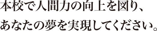本校で人間力の向上を図り、あなたの夢を実現してください。