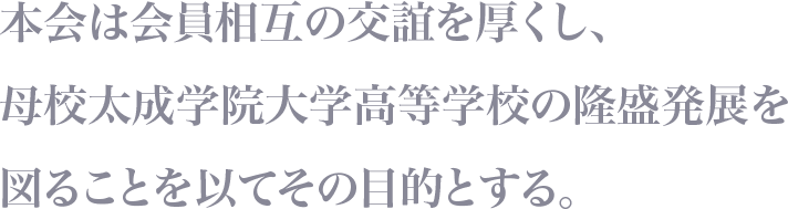 本会は会員相互の交誼を厚くし、母校太成学院大学高等学校の隆盛発展を図ることを以てその目的とする。