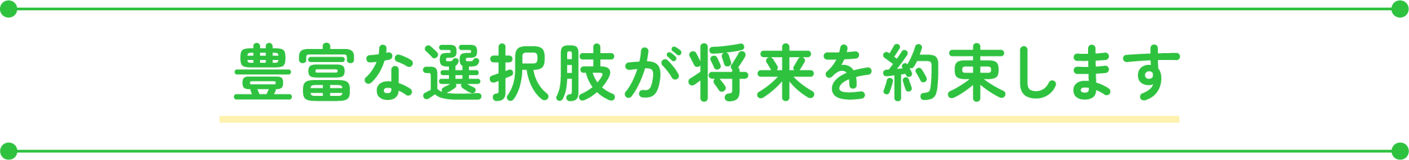 豊富な選択肢が将来を約束します